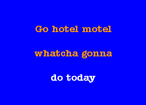 Go hotel motel

Whatcha gonna

do today