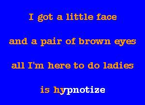 I got a little face
and a pair of brown eya
all I'm here to do ladia

is hypnotize