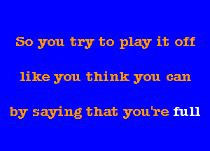 So you try to play it off
like you think you can

by saying that you're full