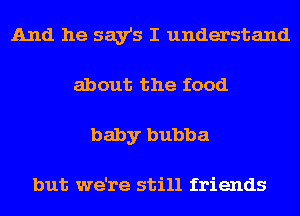 And he say's I understand
about the food
baby bubba

but we're still friends