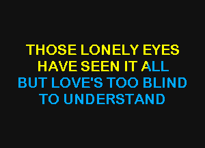 THOSE LONELY EYES
HAVE SEEN IT ALL
BUT LOVE'S T00 BLIND
TO UNDERSTAND