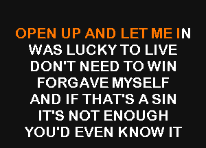 OPEN UP AND LET ME IN
WAS LUCKY TO LIVE
DON'T NEED TO WIN

FORGAVE MYSELF
AND IF THAT'S A SIN
IT'S NOT ENOUGH
YOU'D EVEN KNOW IT