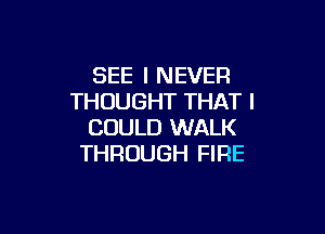 SEE I NEVER
THOUGHT THAT I

COULD WALK
THROUGH FIRE