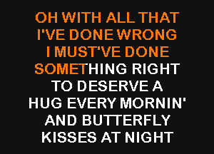 OH WITH ALL THAT
I'VE DONEWRONG
I MUST'VE DONE
SOMETHING RIGHT
TO DESERVE A
HUG EVERY MORNIN'
AND BUTTERFLY
KISSES AT NIGHT