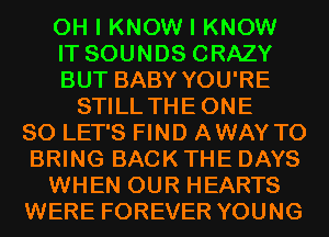 OH I KNOW I KNOW
IT SOUNDS CRAZY
BUT BABY YOU'RE
STILL THEONE
SO LET'S FIND AWAY TO
BRING BACK THE DAYS
WHEN OUR HEARTS
WERE FOREVER YOUNG