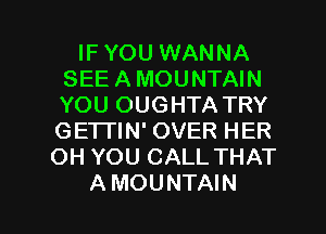 IF YOU WANNA
SEE A MOUNTAIN
YOU OUGHTA TRY
GE'ITIN' OVER HER

OH YOU CALL THAT

A MOUNTAIN l