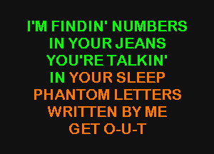 I'M FINDIN' NUMBERS
IN YOURJEANS
YOU'RETALKIN'
IN YOUR SLEEP

PHANTOM LETTERS
WRITTEN BY ME
GET O-U-T