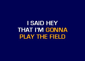 I SAID HEY
THAT I'M GONNA

PLAY THE FIELD