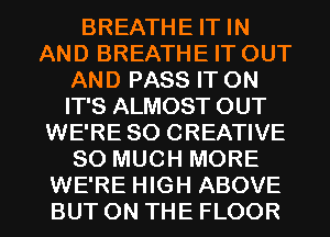 BREATHE IT IN
AND BREATHE IT OUT
AND PASS IT ON
IT'S ALMOST OUT
WE'RE SO CREATIVE
SO MUCH MORE
WE'RE HIGH ABOVE
BUT ON THE FLOOR