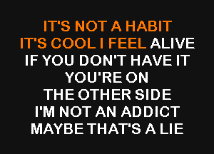 IT'S NOT A HABIT
IT'S COOL I FEEL ALIVE
IF YOU DON'T HAVE IT
YOU'RE 0N
THEOTHER SIDE
I'M NOT AN ADDICT
MAYBETHAT'S A LIE