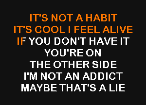 IT'S NOT A HABIT
IT'S COOL I FEEL ALIVE
IF YOU DON'T HAVE IT
YOU'RE 0N
THEOTHER SIDE
I'M NOT AN ADDICT
MAYBETHAT'S A LIE