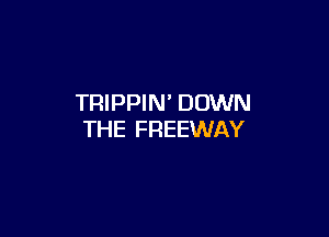 TRIPPIN' DOWN

THE FREEWAY