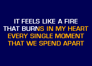 IT FEELS LIKE A FIRE
THAT BURNS IN MY HEART
EVERY SINGLE MOMENT
THAT WE SPEND APART