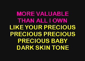 LIKEYOUR PRECIOUS
PRECIOUS PRECIOUS
PRECIOUS BABY
DARK SKIN TONE