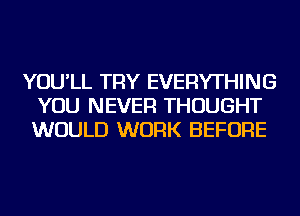 YOU'LL TRY EVERYTHING
YOU NEVER THOUGHT
WOULD WORK BEFORE