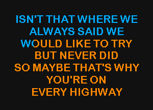 ISN'T THAT WHERE WE
ALWAYS SAID WE

WOULD LIKETO TRY
BUT NEVER DID

SO MAYBE THAT'S WHY
YOU'RE 0N
EVERY HIGHWAY