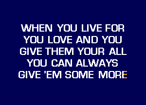 WHEN YOU LIVE FOR
YOU LOVE AND YOU
GIVE THEM YOUR ALL
YOU CAN ALWAYS
GIVE 'EIVI SOME MORE