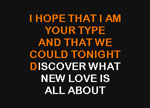 l HOPETHAT I AM
YOUR TYPE
AND THATWE

COULD TONIGHT
DISCOVER WHAT
NEW LOVE IS
ALL ABOUT