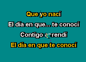 Que yo naci
El dia en que... te conoci

Contigo arrendi

El dia en que te conoci