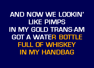 AND NOW WE LUDKIN'
LIKE PIMPS
IN MY GOLD TRANS-AM
GOT A WATER BOTTLE
FULL OF WHISKEY
IN MY HANDBAG