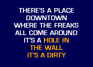 THERE'S A PLACE
DOWNTOWN
WHERE THE FREAKS
ALL COME AROUND
IT'S A HOLE IN
THE WALL
ITS A DIRTY