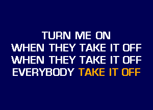 TURN ME ON
WHEN THEY TAKE IT OFF
WHEN THEY TAKE IT OFF
EVERYBODY TAKE IT OFF