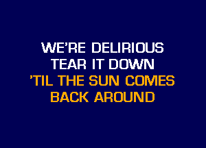 WE'RE DELIRIUUS
TEAR IT DOWN
'TIL THE SUN COMES
BACK AROUND
