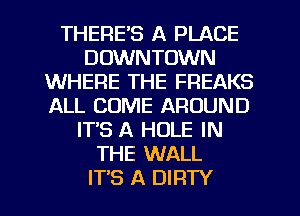 THERE'S A PLACE
DOWNTOWN
WHERE THE FREAKS
ALL COME AROUND
IT'S A HOLE IN
THE WALL
ITS A DIRTY