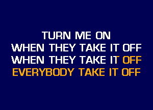 TURN ME ON
WHEN THEY TAKE IT OFF
WHEN THEY TAKE IT OFF
EVERYBODY TAKE IT OFF