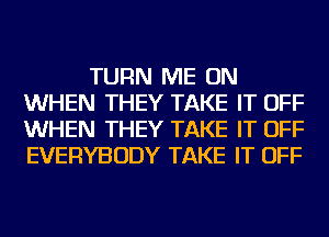 TURN ME ON
WHEN THEY TAKE IT OFF
WHEN THEY TAKE IT OFF
EVERYBODY TAKE IT OFF