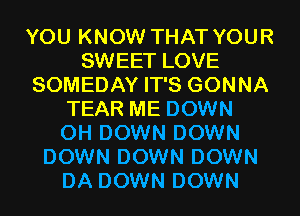 YOU KNOW THAT YOUR
SWEET LOVE
SOMEDAY IT'S GONNA
TEAR ME DOWN
0H DOWN DOWN
DOWN DOWN DOWN
DA DOWN DOWN