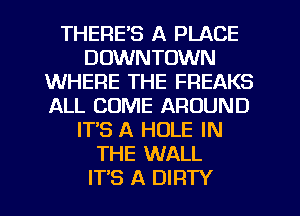 THERE'S A PLACE
DOWNTOWN
WHERE THE FREAKS
ALL COME AROUND
IT'S A HOLE IN
THE WALL
ITS A DIRTY