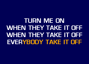 TURN ME ON
WHEN THEY TAKE IT OFF
WHEN THEY TAKE IT OFF
EVERYBODY TAKE IT OFF