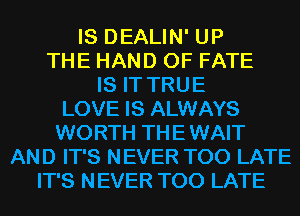 IS DEALIN' UP
THE HAND 0F FATE
IS IT TRUE
LOVE IS ALWAYS
WORTH THE WAIT
AND IT'S NEVER TOO LATE
IT'S NEVER TOO LATE