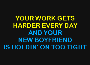 YOURWORK GETS
HARDER EVERY DAY
AND YOUR
NEW BOYFRIEND
IS HOLDIN' 0N T00 TIGHT