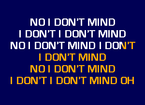 NUI DON'T MIND
I DON'TI DON'T MIND
NUI DON'T MIND I DON'T
I DON'T MIND
NUI DON'T MIND
I DON'TI DON'T MIND OH