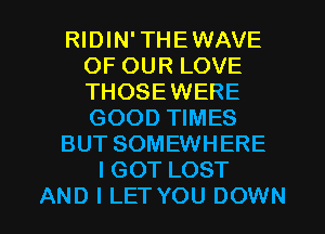 RIDIN' THEWAVE
OF OUR LOVE
THOSEWERE
GOOD TIMES

BUT SOMEWHERE

IGOT LOST

AND I LET YOU DOWN l