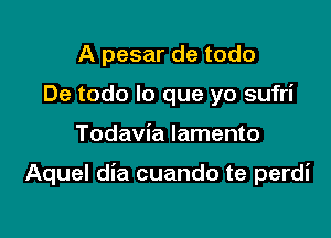 A pesar de todo
De todo lo que yo sufri

Todavia lamento

Aquel dia cuando te perdi