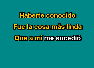 Haberte conocido

Fue la cosa mas linda

Que a mi me sucedic')