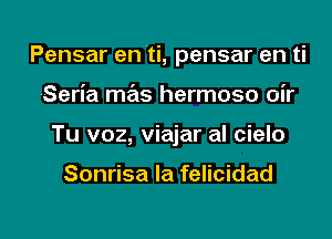 Pensar en ti, pensar en ti
Seria mas hermoso oir

Tu v02, viajar al cielo

Sonrisa Ia felicidad

g