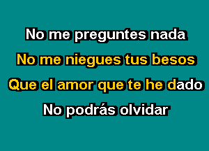 No me preguntes nada
No me niegues tus besos
Que el amor que te he dado

No podras olvidar