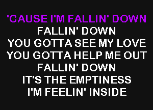 FALLIN' DOWN
YOU GOTTA SEE MY LOVE
YOU GOTTA HELP ME OUT
FALLIN' DOWN
IT'S THE EMPTINESS
I'M FEELIN' INSIDE