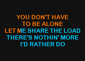 YOU DON'T HAVE
TO BE ALONE
LET ME SHARE THE LOAD
THERE'S NOTHIN' MORE
I'D RATHER D0