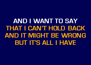 AND I WANT TO SAY
THAT I CAN'T HOLD BACK
AND IT MIGHT BE WRONG

BUT IT'S ALL I HAVE