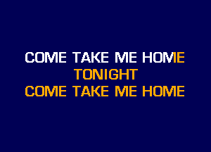 COME TAKE ME HOME
TONIGHT
COME TAKE ME HOME