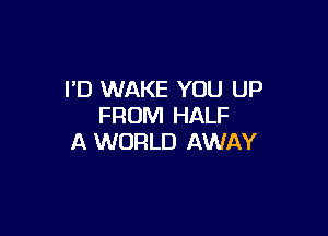 I'D WAKE YOU UP
FROM HALF

A WORLD AWAY