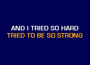 AND I TRIED SO HARD
TRIED TO BE SO STRONG