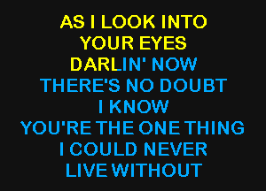 AS I LOOK INTO
YOUR EYES
DARLIN' NOW
THERE'S N0 DOUBT
I KNOW
YOU'RETHEONETHING
I COULD NEVER
LIVEWITHOUT