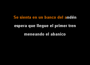 Se sienta en un banco del andt'en

espera que llegue el primer tren

meneamlo el abanico