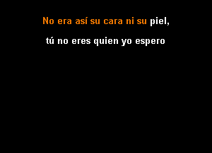 No era asi su cara ni su piel,

to no etes quien yo espero